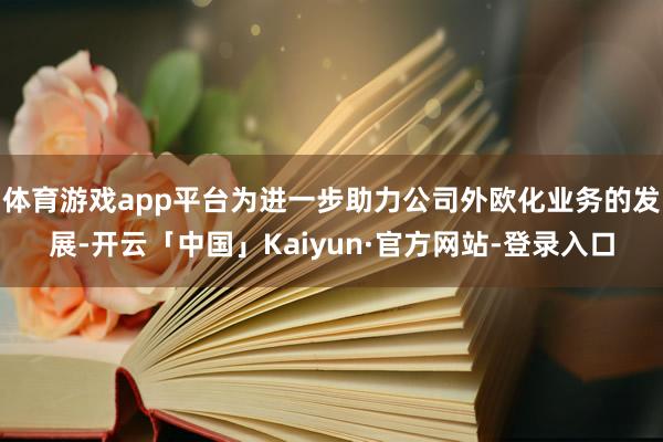 体育游戏app平台为进一步助力公司外欧化业务的发展-开云「中国」Kaiyun·官方网站-登录入口