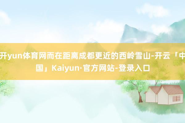 开yun体育网而在距离成都更近的西岭雪山-开云「中国」Kaiyun·官方网站-登录入口