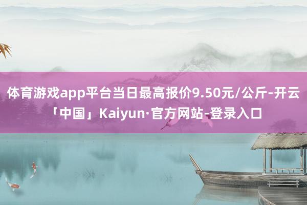 体育游戏app平台当日最高报价9.50元/公斤-开云「中国」Kaiyun·官方网站-登录入口