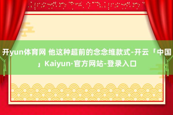 开yun体育网 他这种超前的念念维款式-开云「中国」Kaiyun·官方网站-登录入口