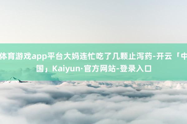 体育游戏app平台大妈连忙吃了几颗止泻药-开云「中国」Kaiyun·官方网站-登录入口