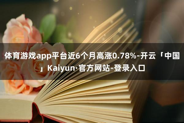 体育游戏app平台近6个月高涨0.78%-开云「中国」Kaiyun·官方网站-登录入口