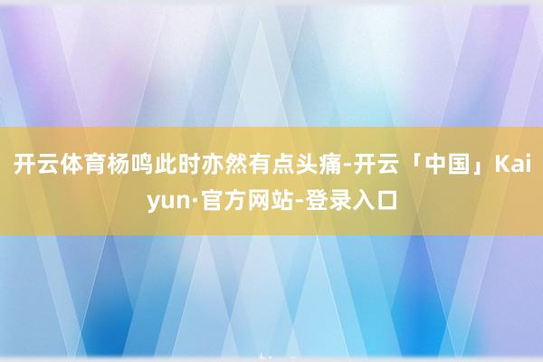 开云体育杨鸣此时亦然有点头痛-开云「中国」Kaiyun·官方网站-登录入口