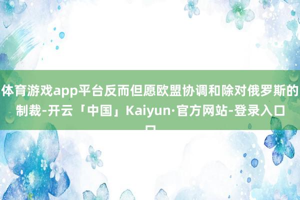 体育游戏app平台反而但愿欧盟协调和除对俄罗斯的制裁-开云「中国」Kaiyun·官方网站-登录入口