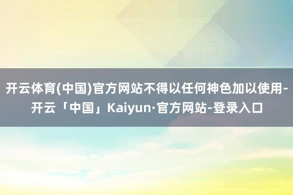 开云体育(中国)官方网站不得以任何神色加以使用-开云「中国」Kaiyun·官方网站-登录入口