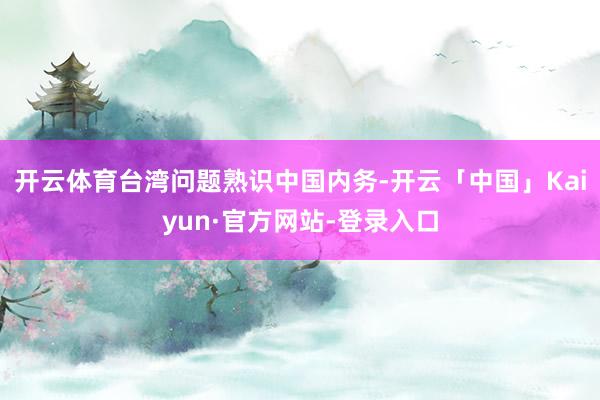 开云体育台湾问题熟识中国内务-开云「中国」Kaiyun·官方网站-登录入口