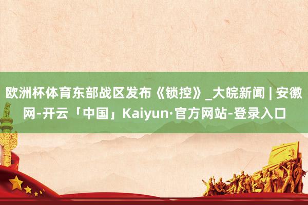 欧洲杯体育东部战区发布《锁控》_大皖新闻 | 安徽网-开云「中国」Kaiyun·官方网站-登录入口