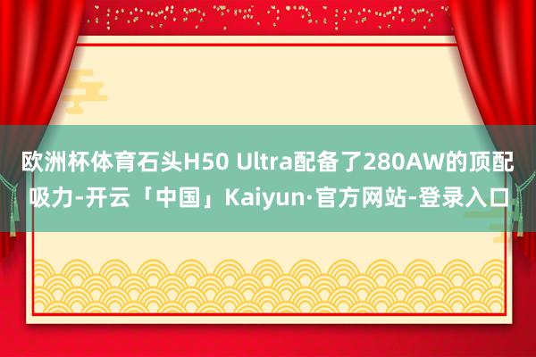 欧洲杯体育石头H50 Ultra配备了280AW的顶配吸力-开云「中国」Kaiyun·官方网站-登录入口