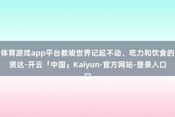 体育游戏app平台教唆世界记起不动、吃力和饮食的贤达-开云「中国」Kaiyun·官方网站-登录入口