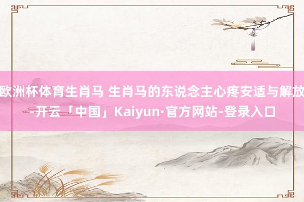 欧洲杯体育生肖马 生肖马的东说念主心疼安适与解放-开云「中国」Kaiyun·官方网站-登录入口