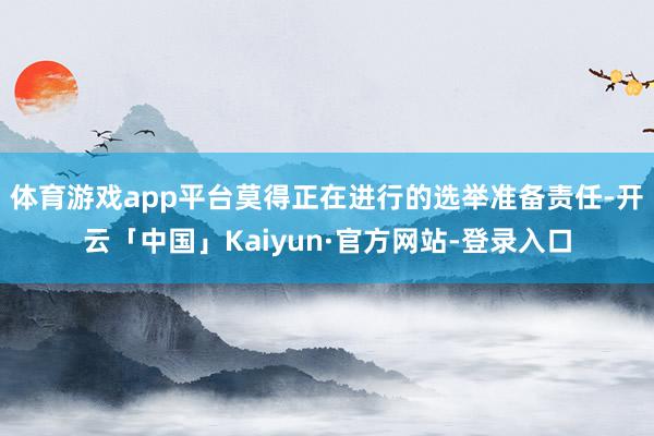 体育游戏app平台莫得正在进行的选举准备责任-开云「中国」Kaiyun·官方网站-登录入口