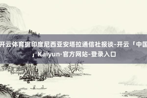 开云体育据印度尼西亚安塔拉通信社报谈-开云「中国」Kaiyun·官方网站-登录入口