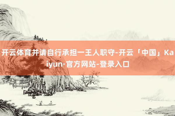 开云体育并请自行承担一王人职守-开云「中国」Kaiyun·官方网站-登录入口