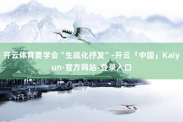开云体育要学会“生疏化抒发”-开云「中国」Kaiyun·官方网站-登录入口