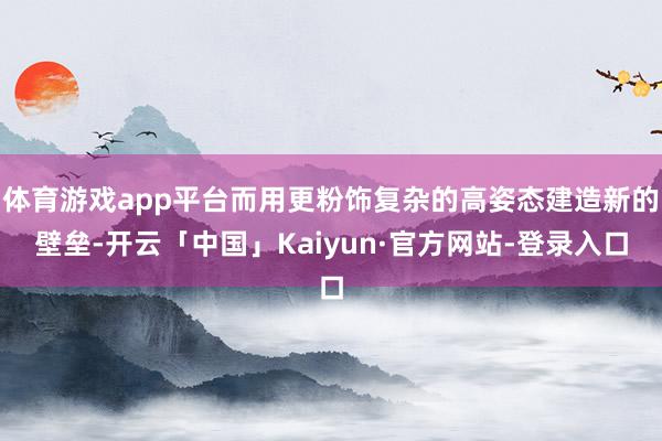 体育游戏app平台而用更粉饰复杂的高姿态建造新的壁垒-开云「中国」Kaiyun·官方网站-登录入口