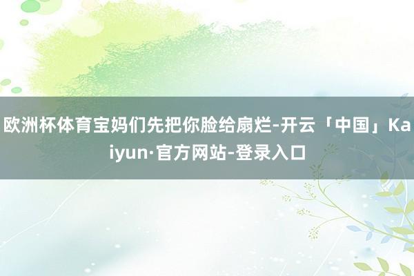 欧洲杯体育宝妈们先把你脸给扇烂-开云「中国」Kaiyun·官方网站-登录入口