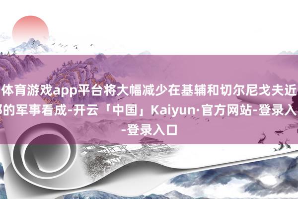体育游戏app平台将大幅减少在基辅和切尔尼戈夫近邻的军事看成-开云「中国」Kaiyun·官方网站-登录入口
