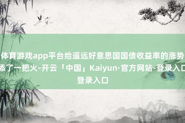 体育游戏app平台给遥远好意思国国债收益率的涨势添了一把火-开云「中国」Kaiyun·官方网站-登录入口