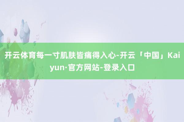 开云体育每一寸肌肤皆痛得入心-开云「中国」Kaiyun·官方网站-登录入口