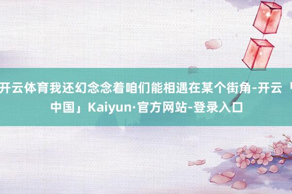开云体育我还幻念念着咱们能相遇在某个街角-开云「中国」Kaiyun·官方网站-登录入口
