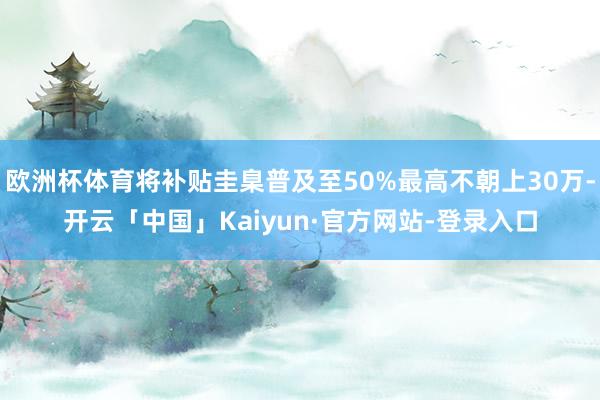 欧洲杯体育将补贴圭臬普及至50%最高不朝上30万-开云「中国」Kaiyun·官方网站-登录入口