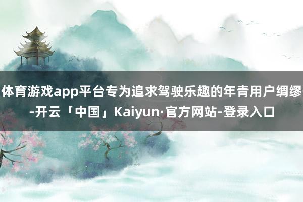 体育游戏app平台专为追求驾驶乐趣的年青用户绸缪-开云「中国」Kaiyun·官方网站-登录入口