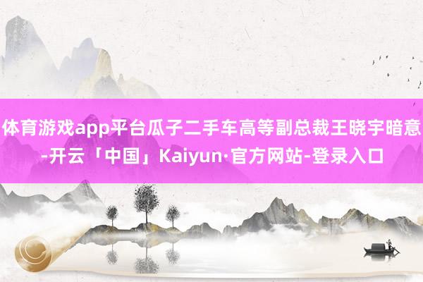体育游戏app平台瓜子二手车高等副总裁王晓宇暗意-开云「中国」Kaiyun·官方网站-登录入口