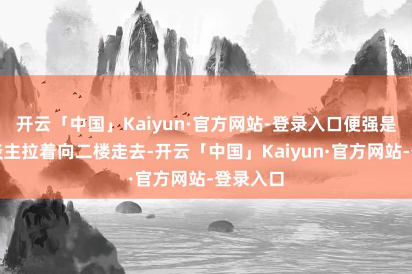 开云「中国」Kaiyun·官方网站-登录入口便强是把二东谈主拉着向二楼走去-开云「中国」Kaiyun·官方网站-登录入口