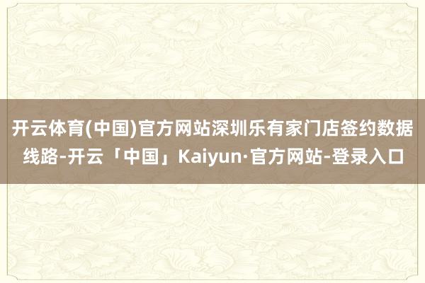 开云体育(中国)官方网站　　深圳乐有家门店签约数据线路-开云「中国」Kaiyun·官方网站-登录入口