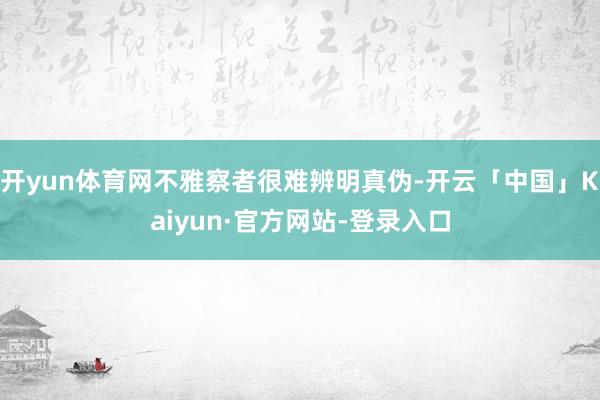 开yun体育网不雅察者很难辨明真伪-开云「中国」Kaiyun·官方网站-登录入口