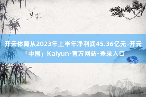 开云体育从2023年上半年净利润45.36亿元-开云「中国」Kaiyun·官方网站-登录入口